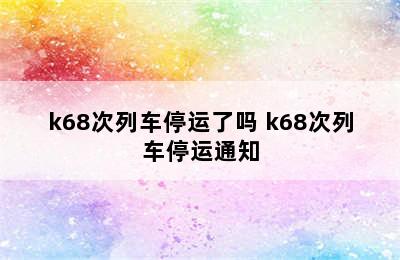 k68次列车停运了吗 k68次列车停运通知